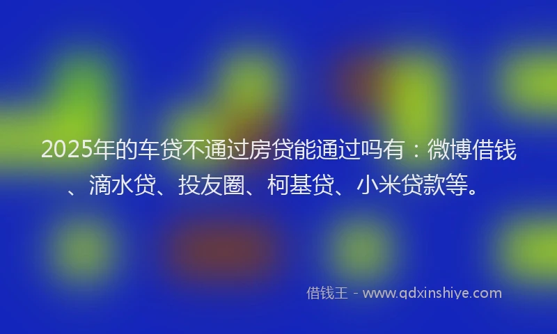 2025年的车贷不通过房贷能通过吗有：微博借钱、滴水贷、投友圈、柯基贷、小米贷款等。