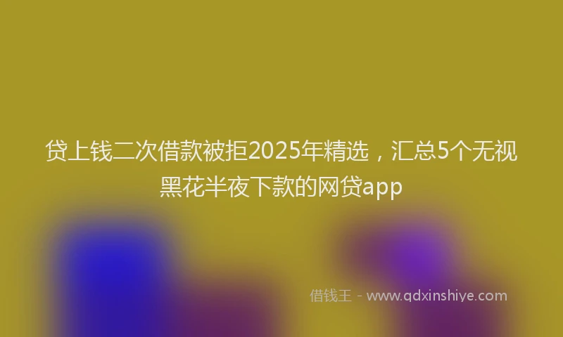 贷上钱二次借款被拒2025年精选，汇总5个无视黑花半夜下款的网贷app