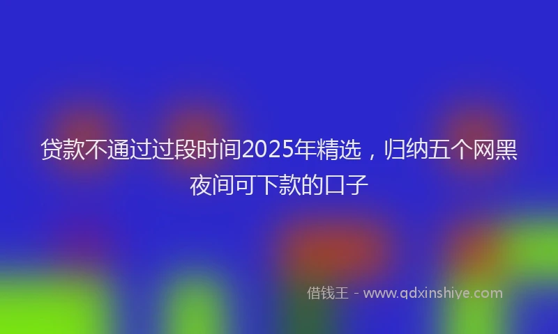 贷款不通过过段时间2025年精选，归纳五个网黑夜间可下款的口子