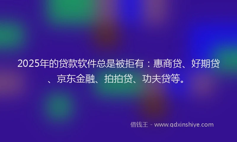 2025年的贷款软件总是被拒有：惠商贷、好期贷、京东金融、拍拍贷、功夫贷等。
