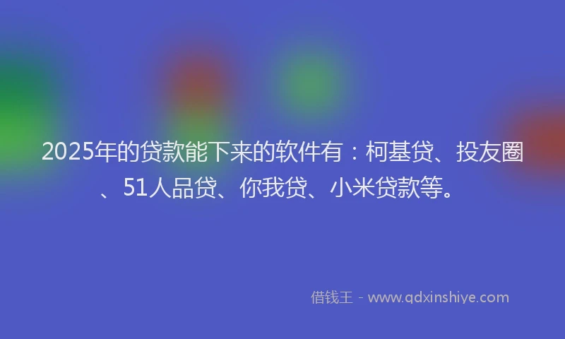 2025年的贷款能下来的软件有：柯基贷、投友圈、51人品贷、你我贷、小米贷款等。
