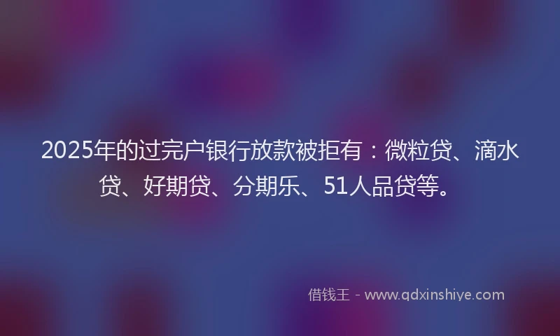 2025年的过完户银行放款被拒有：微粒贷、滴水贷、好期贷、分期乐、51人品贷等。