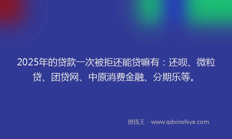 2025年的贷款一次被拒还能贷嘛有：还呗、微粒贷、团贷网、中原消费金融、分期乐等。