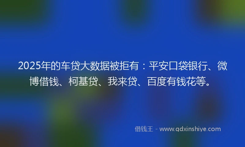 2025年的车贷大数据被拒有：平安口袋银行、微博借钱、柯基贷、我来贷、百度有钱花等。