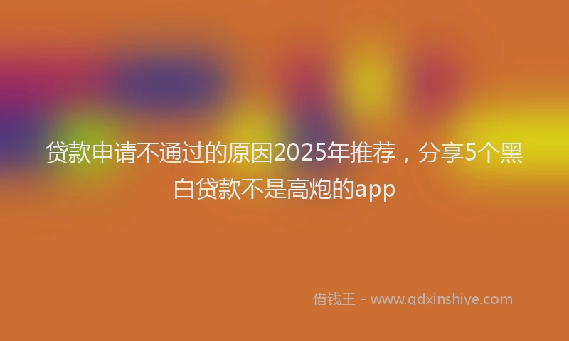 贷款申请不通过的原因2025年推荐，分享5个黑白贷款不是高炮的app