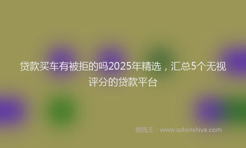 贷款买车有被拒的吗2025年精选，汇总5个无视评分的贷款平台