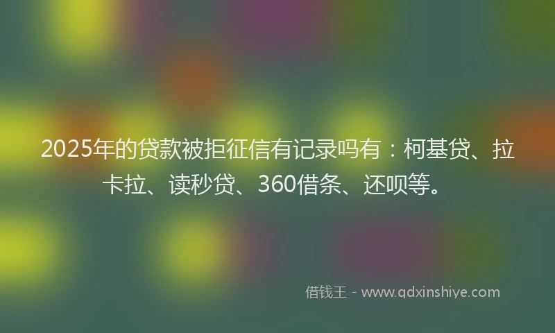 2025年的贷款被拒征信有记录吗有：柯基贷、拉卡拉、读秒贷、360借条、还呗等。