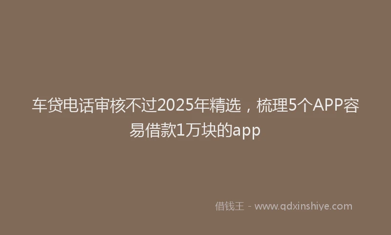 车贷电话审核不过2025年精选，梳理5个APP容易借款1万块的app