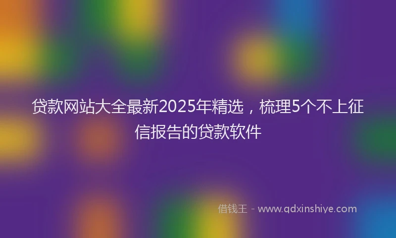 贷款网站大全最新2025年精选，梳理5个不上征信报告的贷款软件