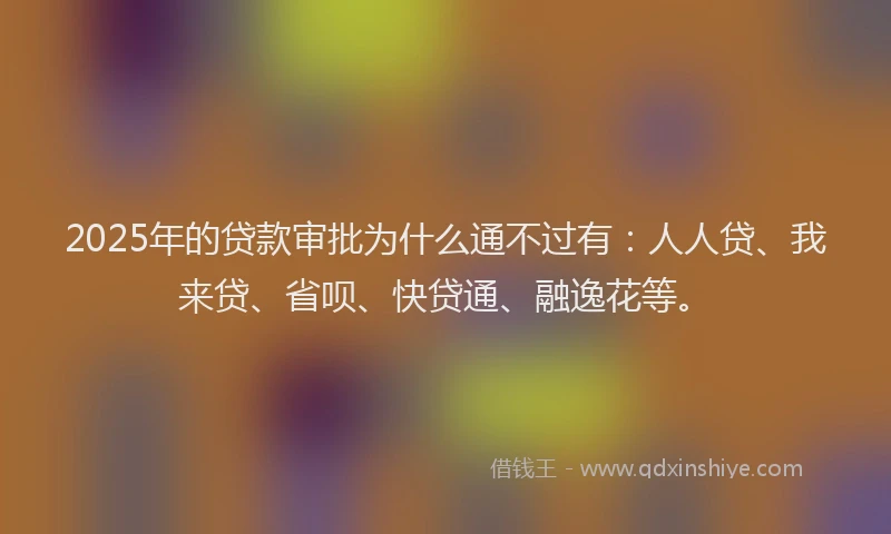 2025年的贷款审批为什么通不过有：人人贷、我来贷、省呗、快贷通、融逸花等。