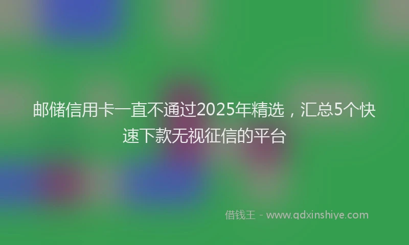 邮储信用卡一直不通过2025年精选，汇总5个快速下款无视征信的平台