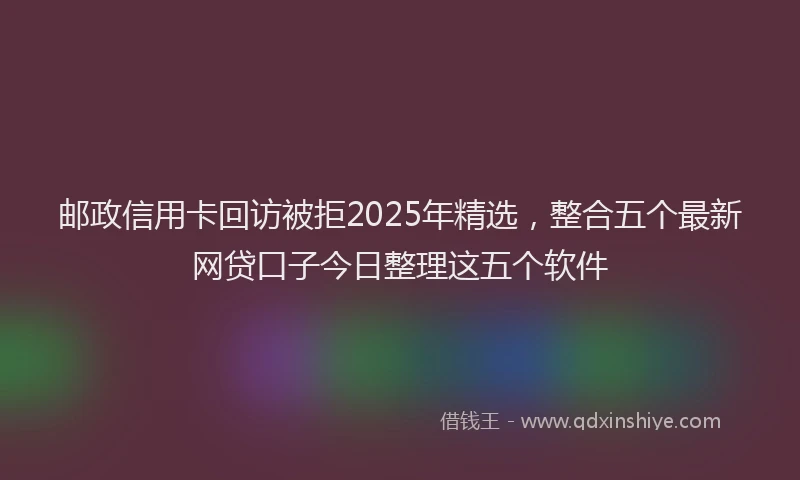 邮政信用卡回访被拒2025年精选，整合五个最新网贷口子今日整理这五个软件