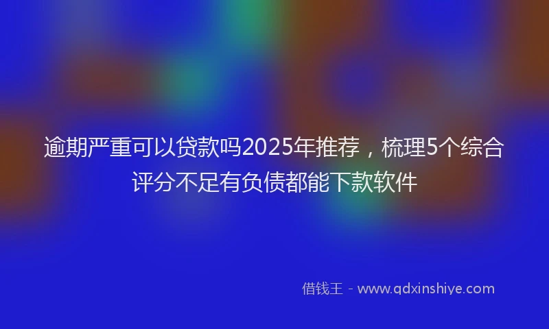逾期严重可以贷款吗2025年推荐，梳理5个综合评分不足有负债都能下款软件