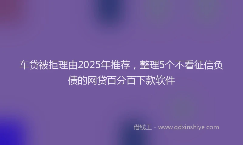 车贷被拒理由2025年推荐，整理5个不看征信负债的网贷百分百下款软件