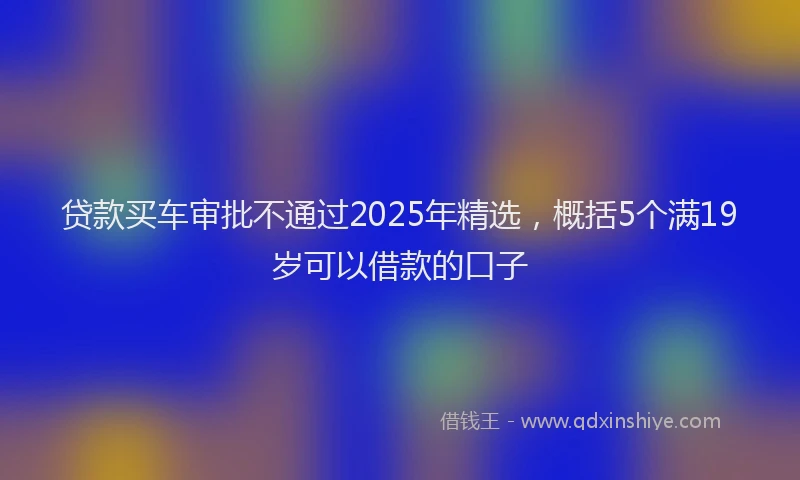 贷款买车审批不通过2025年精选，概括5个满19岁可以借款的口子
