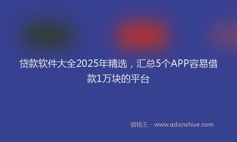 贷款软件大全2025年精选，汇总5个APP容易借款1万块的平台