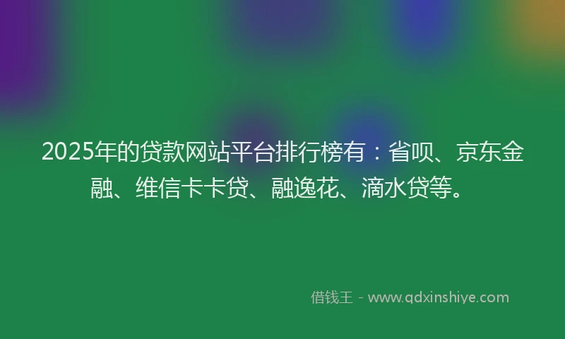 2025年的贷款网站平台排行榜有：省呗、京东金融、维信卡卡贷、融逸花、滴水贷等。
