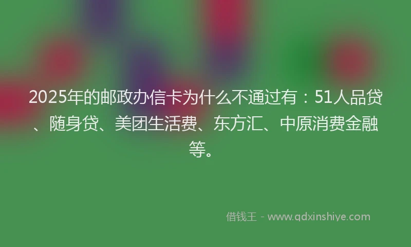 2025年的邮政办信卡为什么不通过有：51人品贷、随身贷、美团生活费、东方汇、中原消费金融等。