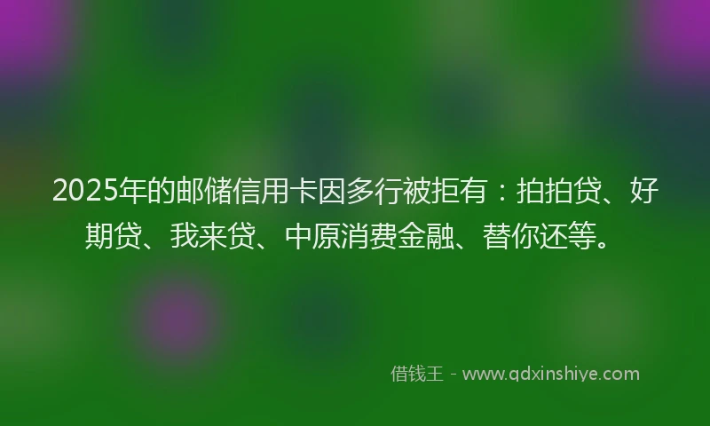2025年的邮储信用卡因多行被拒有：拍拍贷、好期贷、我来贷、中原消费金融、替你还等。