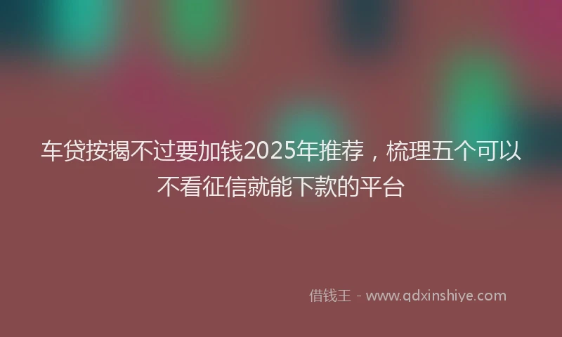 车贷按揭不过要加钱2025年推荐，梳理五个可以不看征信就能下款的平台