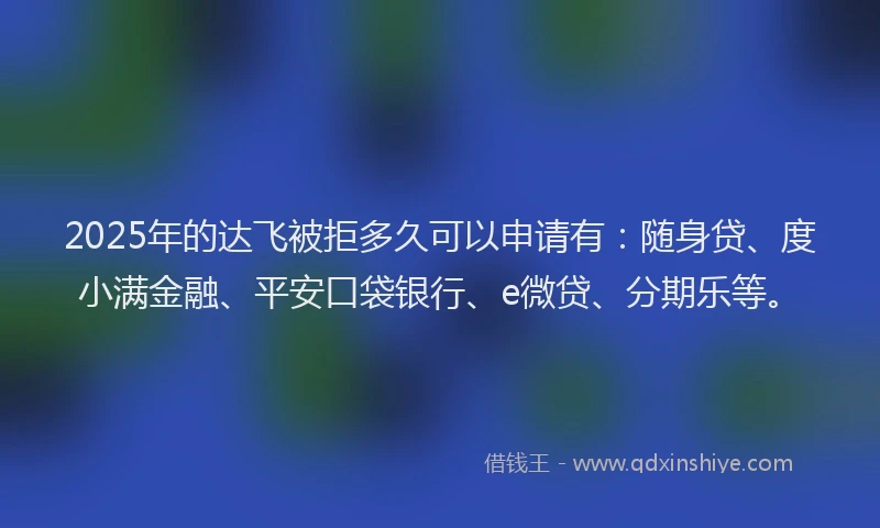 2025年的达飞被拒多久可以申请有：随身贷、度小满金融、平安口袋银行、e微贷、分期乐等。