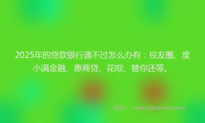 2025年的贷款银行通不过怎么办有：投友圈、度小满金融、惠商贷、花呗、替你还等。