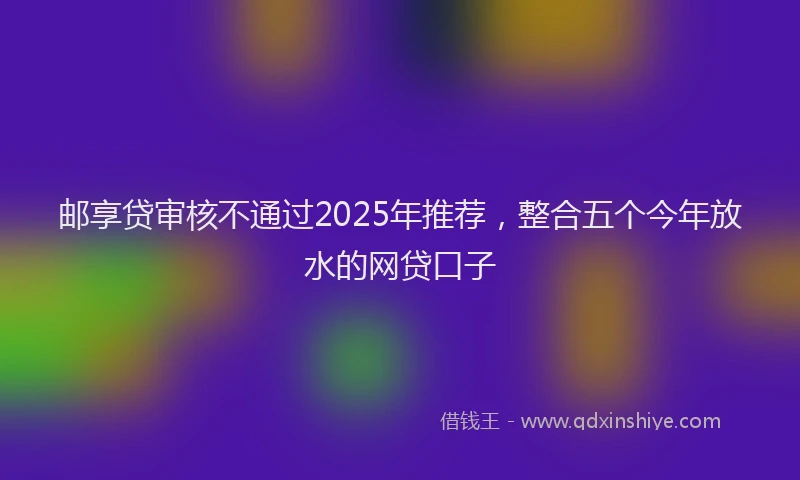 邮享贷审核不通过2025年推荐，整合五个今年放水的网贷口子