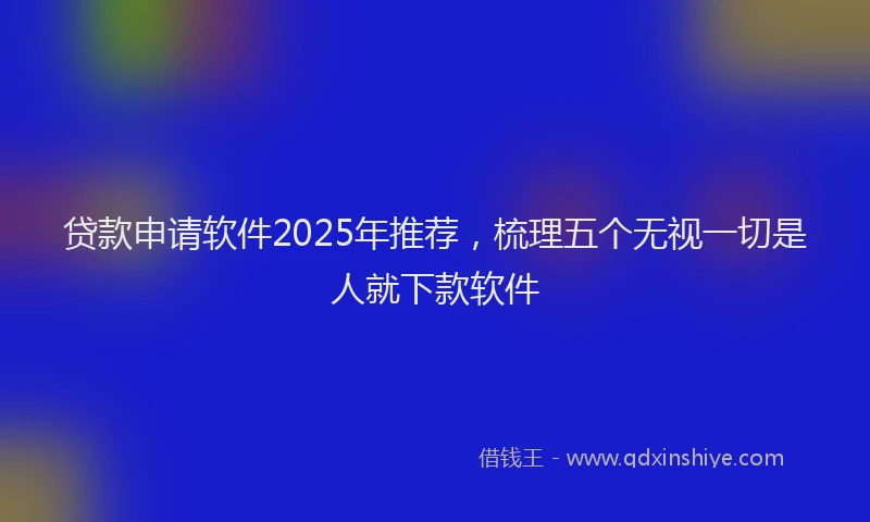 贷款申请软件2025年推荐，梳理五个无视一切是人就下款软件