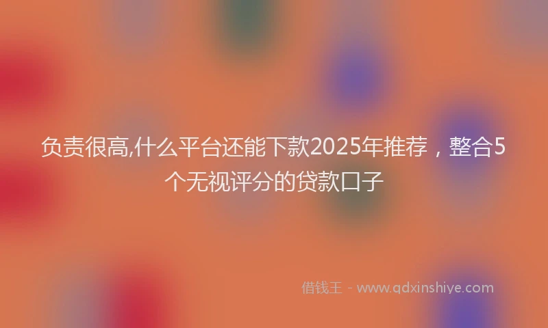 负责很高,什么平台还能下款2025年推荐，整合5个无视评分的贷款口子