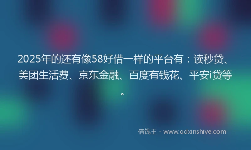 2025年的还有像58好借一样的平台有：读秒贷、美团生活费、京东金融、百度有钱花、平安i贷等。