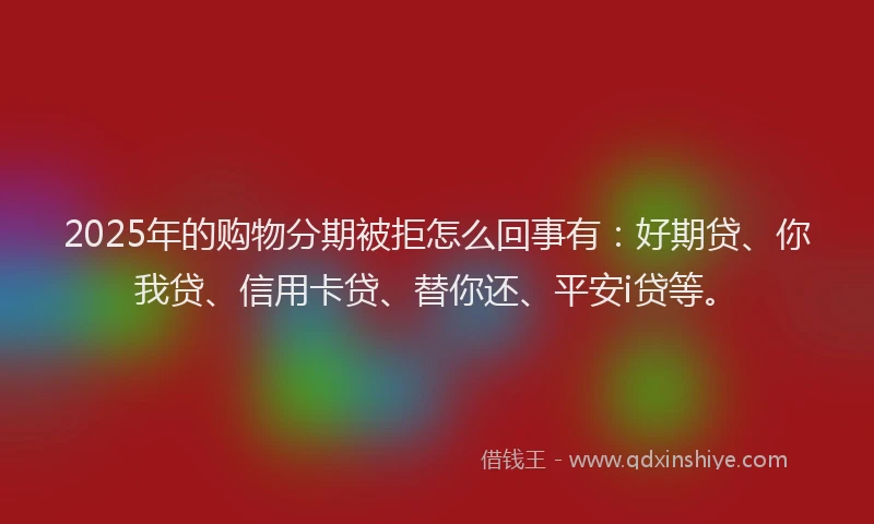 2025年的购物分期被拒怎么回事有：好期贷、你我贷、信用卡贷、替你还、平安i贷等。