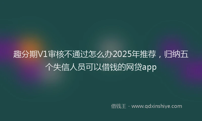 趣分期V1审核不通过怎么办2025年推荐，归纳五个失信人员可以借钱的网贷app