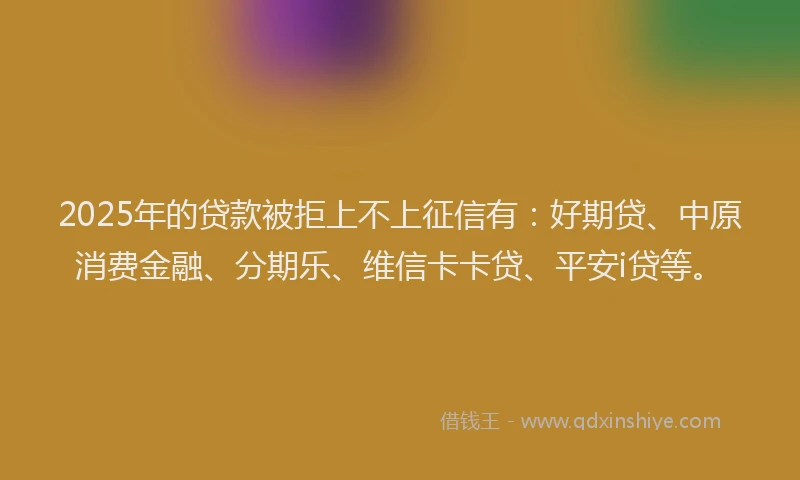 2025年的贷款被拒上不上征信有：好期贷、中原消费金融、分期乐、维信卡卡贷、平安i贷等。