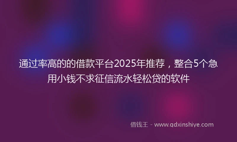 通过率高的的借款平台2025年推荐，整合5个急用小钱不求征信流水轻松贷的软件