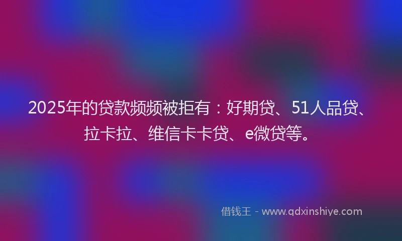 2025年的贷款频频被拒有：好期贷、51人品贷、拉卡拉、维信卡卡贷、e微贷等。