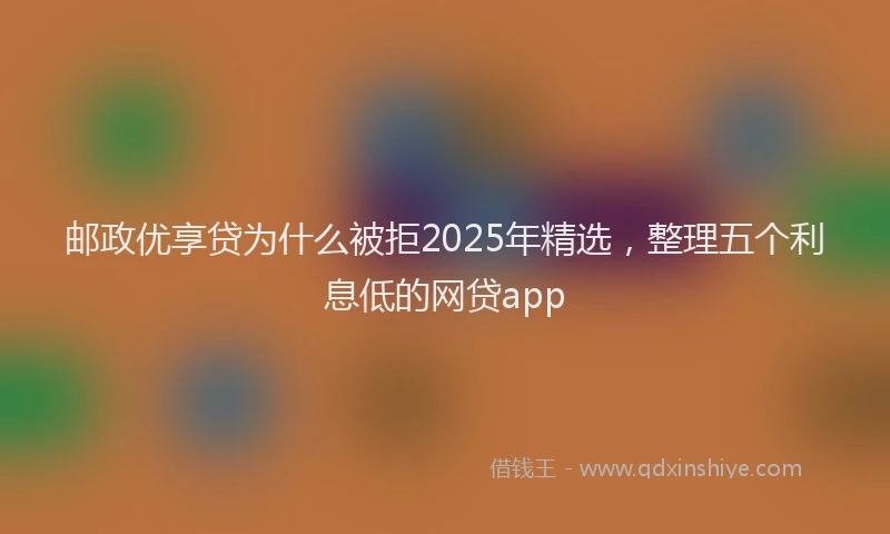 邮政优享贷为什么被拒2025年精选，整理五个利息低的网贷app