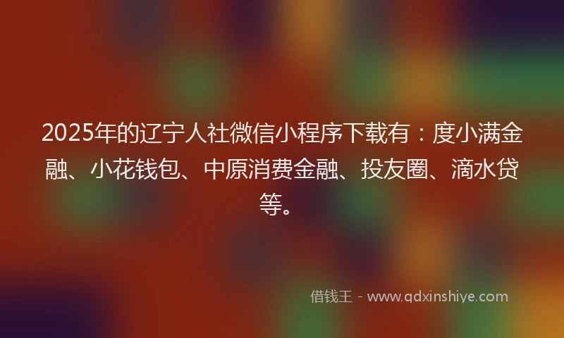2025年的辽宁人社微信小程序下载有：度小满金融、小花钱包、中原消费金融、投友圈、滴水贷等。