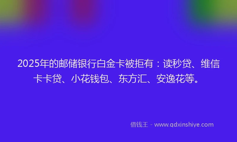 2025年的邮储银行白金卡被拒有：读秒贷、维信卡卡贷、小花钱包、东方汇、安逸花等。