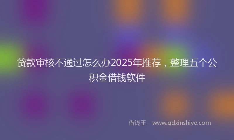贷款审核不通过怎么办2025年推荐，整理五个公积金借钱软件