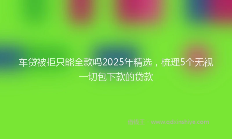 车贷被拒只能全款吗2025年精选，梳理5个无视一切包下款的贷款