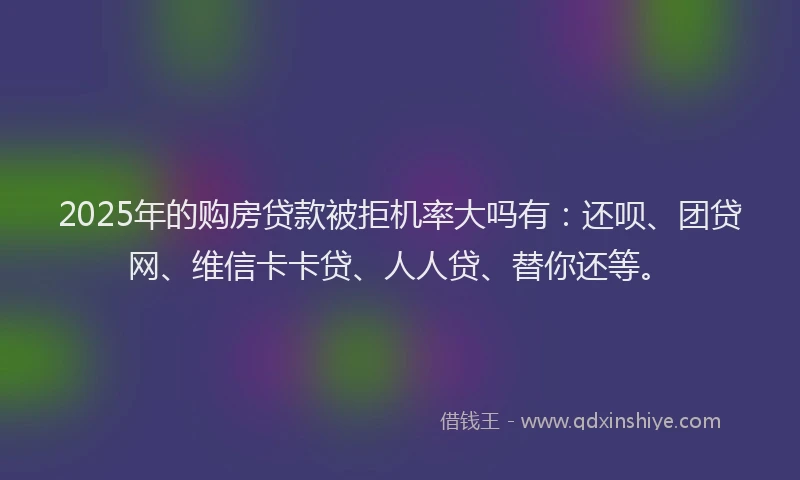 2025年的购房贷款被拒机率大吗有：还呗、团贷网、维信卡卡贷、人人贷、替你还等。