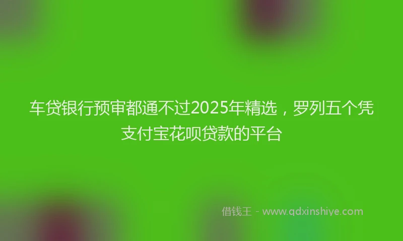 车贷银行预审都通不过2025年精选，罗列五个凭支付宝花呗贷款的平台
