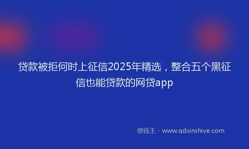 贷款被拒何时上征信2025年精选，整合五个黑征信也能贷款的网贷app