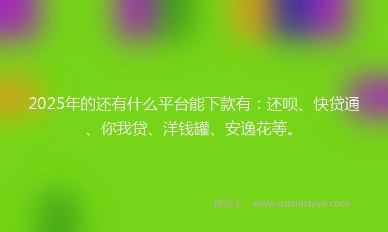 2025年的还有什么平台能下款有：还呗、快贷通、你我贷、洋钱罐、安逸花等。