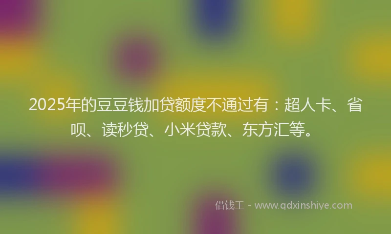 2025年的豆豆钱加贷额度不通过有：超人卡、省呗、读秒贷、小米贷款、东方汇等。