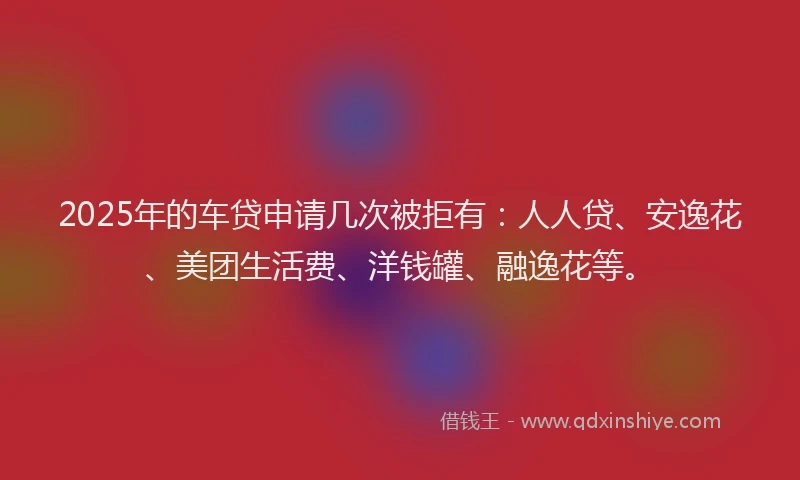 2025年的车贷申请几次被拒有：人人贷、安逸花、美团生活费、洋钱罐、融逸花等。