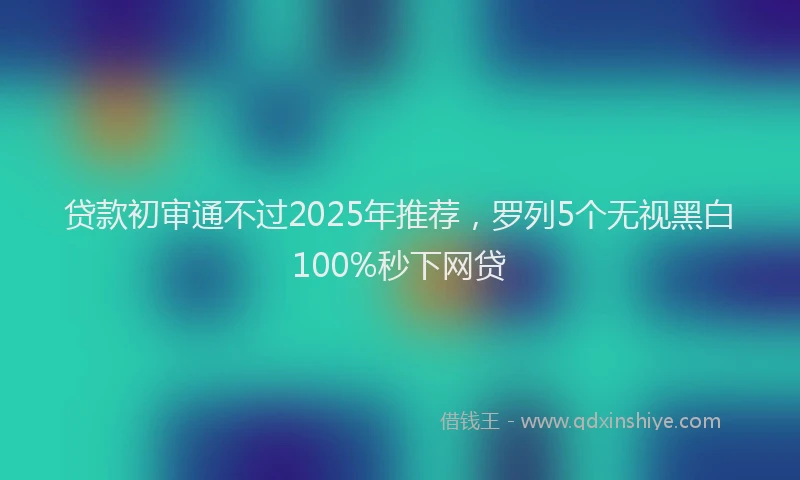 贷款初审通不过2025年推荐，罗列5个无视黑白100%秒下网贷
