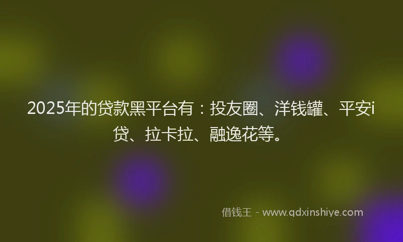2025年的贷款黑平台有：投友圈、洋钱罐、平安i贷、拉卡拉、融逸花等。