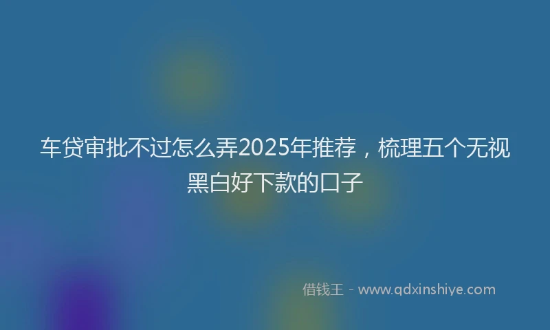 车贷审批不过怎么弄2025年推荐，梳理五个无视黑白好下款的口子