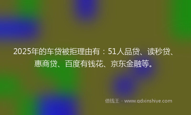 2025年的车贷被拒理由有：51人品贷、读秒贷、惠商贷、百度有钱花、京东金融等。